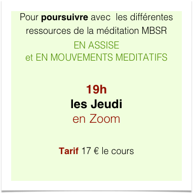 Pour poursuivre avec  les différentes ressources de la méditation MBSR  EN ASSISE  et EN MOUVEMENTS MEDITATIFS

19h  les Jeudi en Zoom

Tarif 17 € le cours
